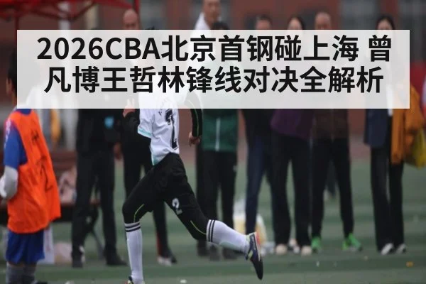 2026CBA北京首钢碰上海 曾凡博王哲林锋线对决全解析