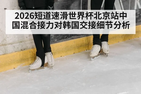 2026短道速滑世界杯北京站中国混合接力对韩国交接细节分析（kaiyun）